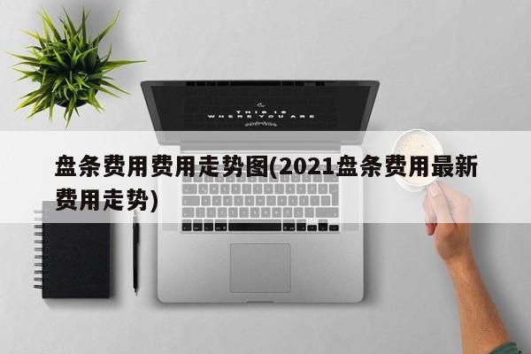 盘条费用费用走势图(2021盘条费用最新费用走势)