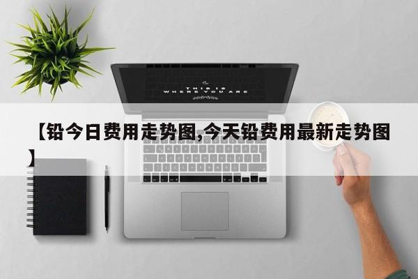 【铅今日费用走势图,今天铅费用最新走势图】
