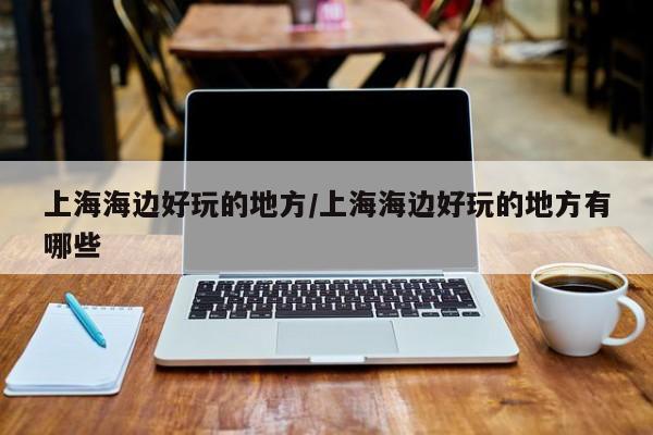 上海海边好玩的地方/上海海边好玩的地方有哪些