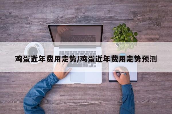 鸡蛋近年费用走势/鸡蛋近年费用走势预测