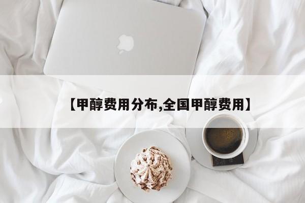 【甲醇费用分布,全国甲醇费用】