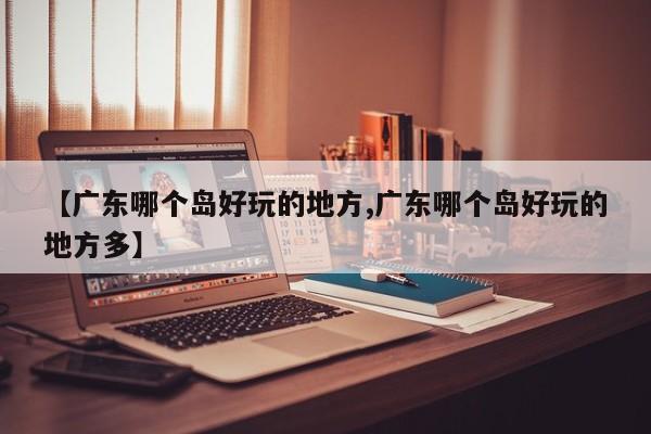 【广东哪个岛好玩的地方,广东哪个岛好玩的地方多】