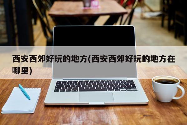 西安西郊好玩的地方(西安西郊好玩的地方在哪里)