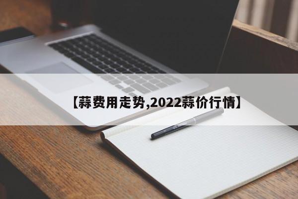 【蒜费用走势,2022蒜价行情】