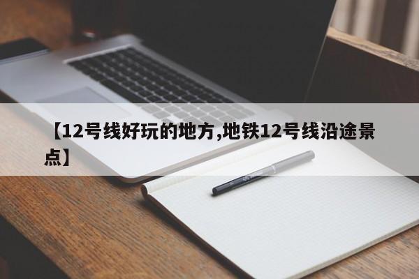 【12号线好玩的地方,地铁12号线沿途景点】