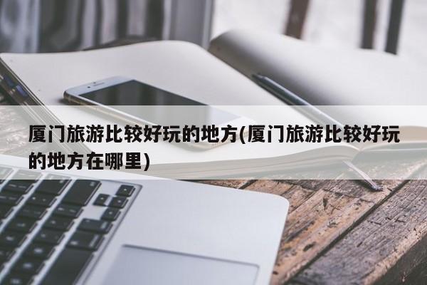 厦门旅游比较好玩的地方(厦门旅游比较好玩的地方在哪里)
