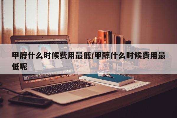甲醇什么时候费用最低/甲醇什么时候费用最低呢