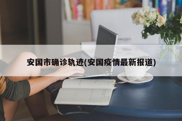 安国市确诊轨迹(安国疫情最新报道)