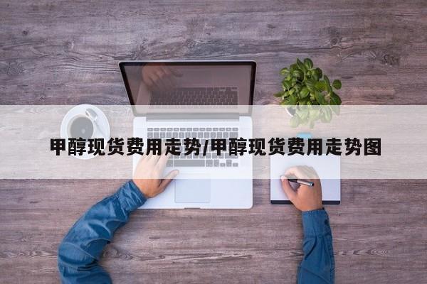 甲醇现货费用走势/甲醇现货费用走势图