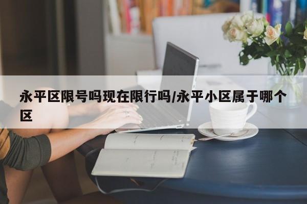 永平区限号吗现在限行吗/永平小区属于哪个区