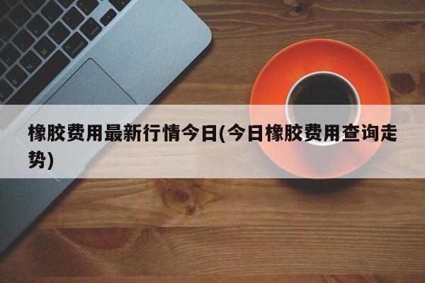 橡胶费用最新行情今日(今日橡胶费用查询走势)