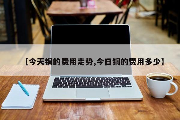 【今天铜的费用走势,今日铜的费用多少】