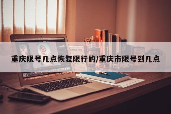 重庆限号几点恢复限行的/重庆市限号到几点