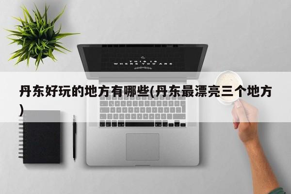 丹东好玩的地方有哪些(丹东最漂亮三个地方)