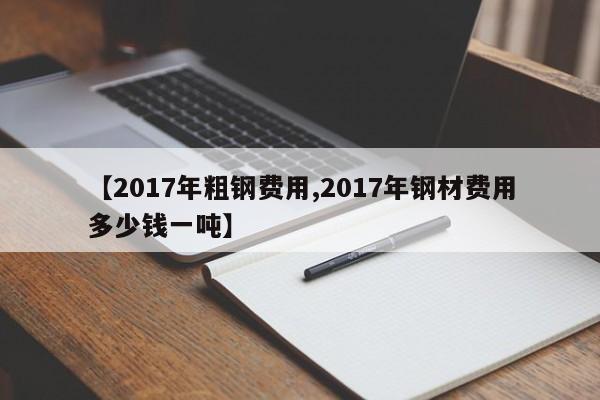 【2017年粗钢费用,2017年钢材费用多少钱一吨】