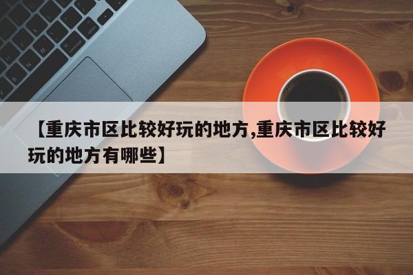 【重庆市区比较好玩的地方,重庆市区比较好玩的地方有哪些】