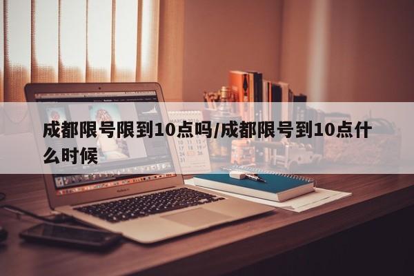 成都限号限到10点吗/成都限号到10点什么时候
