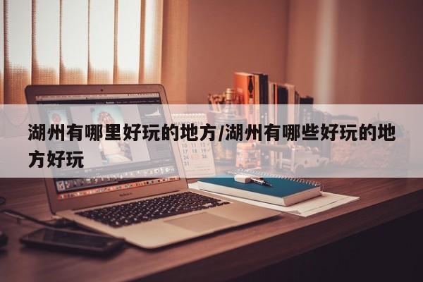 湖州有哪里好玩的地方/湖州有哪些好玩的地方好玩