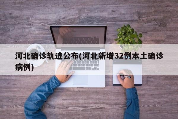 河北确诊轨迹公布(河北新增32例本土确诊病例)