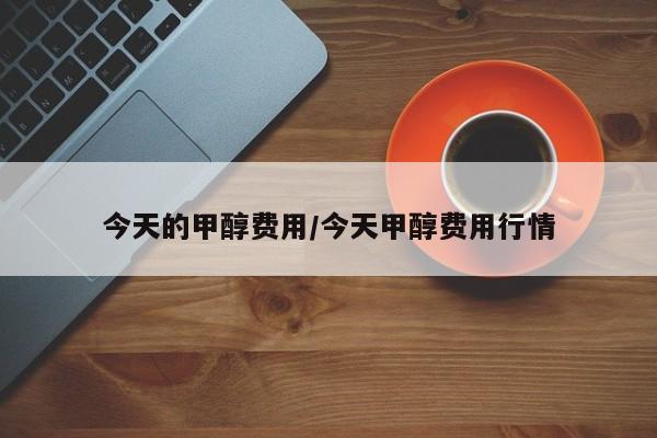 今天的甲醇费用/今天甲醇费用行情