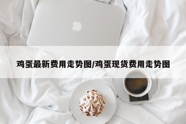 鸡蛋最新费用走势图/鸡蛋现货费用走势图