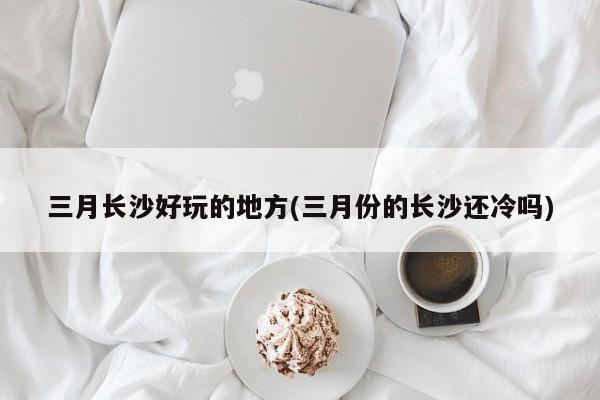 三月长沙好玩的地方(三月份的长沙还冷吗)