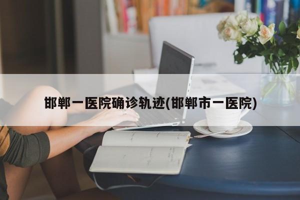 邯郸一医院确诊轨迹(邯郸市一医院)
