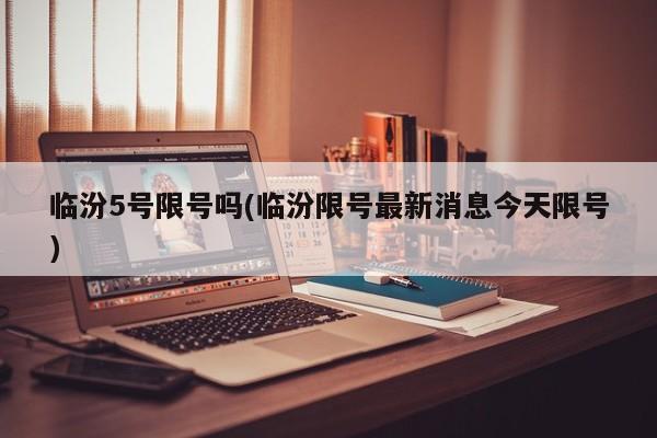 临汾5号限号吗(临汾限号最新消息今天限号)
