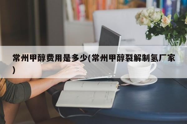 常州甲醇费用是多少(常州甲醇裂解制氢厂家)