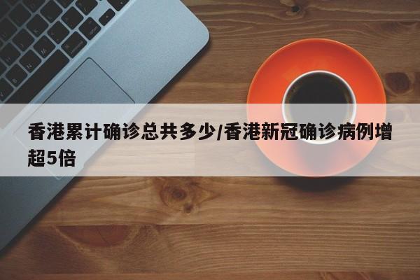 香港累计确诊总共多少/香港新冠确诊病例增超5倍