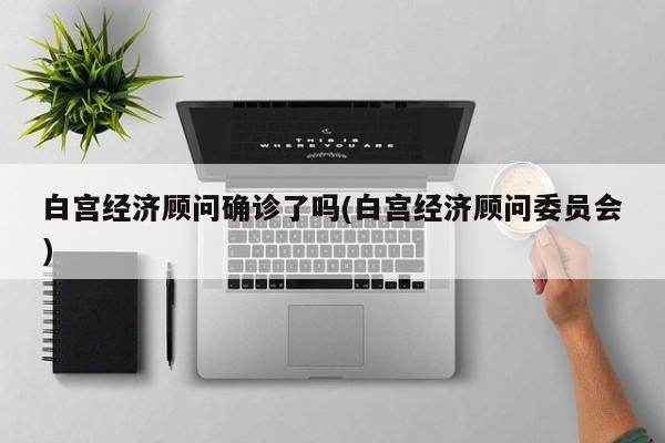 白宫经济顾问确诊了吗(白宫经济顾问委员会)