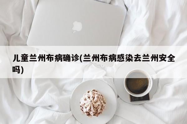 儿童兰州布病确诊(兰州布病感染去兰州安全吗)