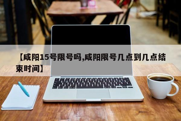 【咸阳15号限号吗,咸阳限号几点到几点结束时间】