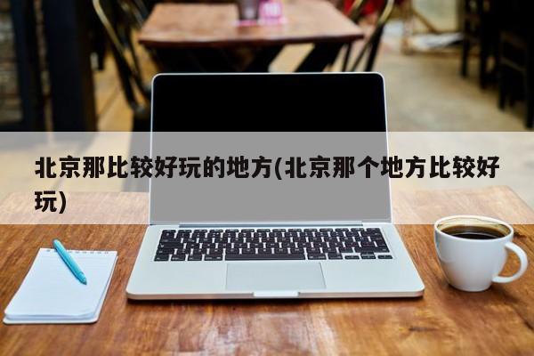 北京那比较好玩的地方(北京那个地方比较好玩)