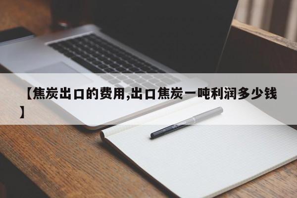 【焦炭出口的费用,出口焦炭一吨利润多少钱】