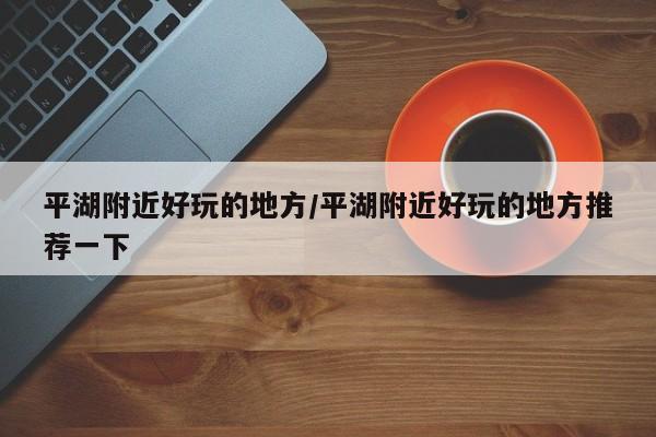 平湖附近好玩的地方/平湖附近好玩的地方推荐一下