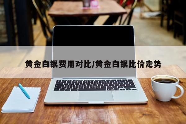 黄金白银费用对比/黄金白银比价走势