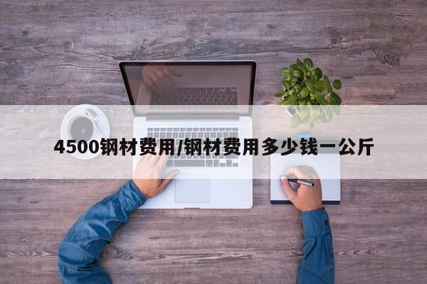 4500钢材费用/钢材费用多少钱一公斤