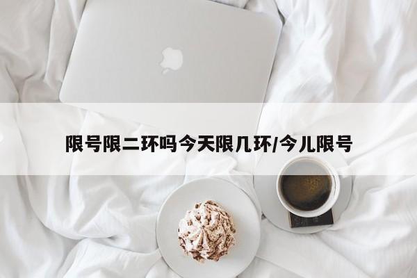 限号限二环吗今天限几环/今儿限号