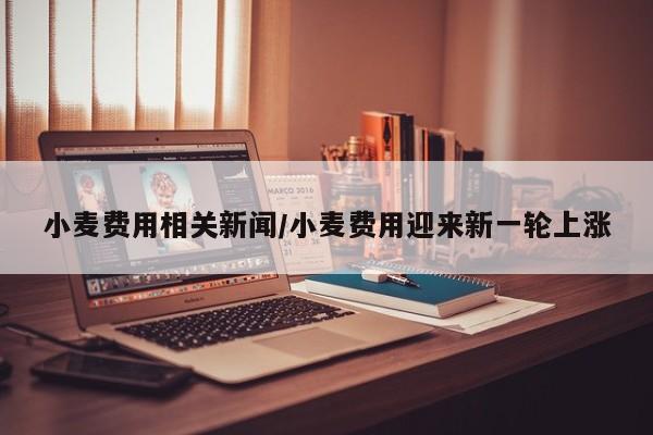 小麦费用相关新闻/小麦费用迎来新一轮上涨