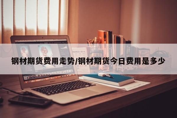 钢材期货费用走势/钢材期货今日费用是多少